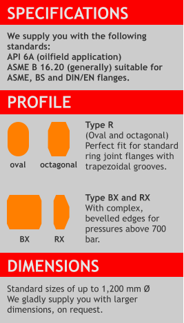 SPECIFICATIONS  We supply you with the following standards: API 6A (oilfield application) ASME B 16.20 (generally) suitable for ASME, BS and DIN/EN flanges.  PROFILE  Type R (Oval and octagonal) Perfect fit for standard ring joint flanges with trapezoidal grooves.   Type BX and RX  With complex, bevelled edges for pressures above 700 bar.    DIMENSIONS  Standard sizes of up to 1,200 mm Ø We gladly supply you with larger dimensions, on request.  octagonal RX oval  BX